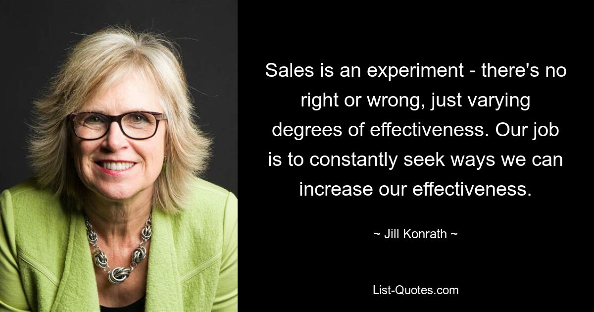 Sales is an experiment - there's no right or wrong, just varying degrees of effectiveness. Our job is to constantly seek ways we can increase our effectiveness. — © Jill Konrath