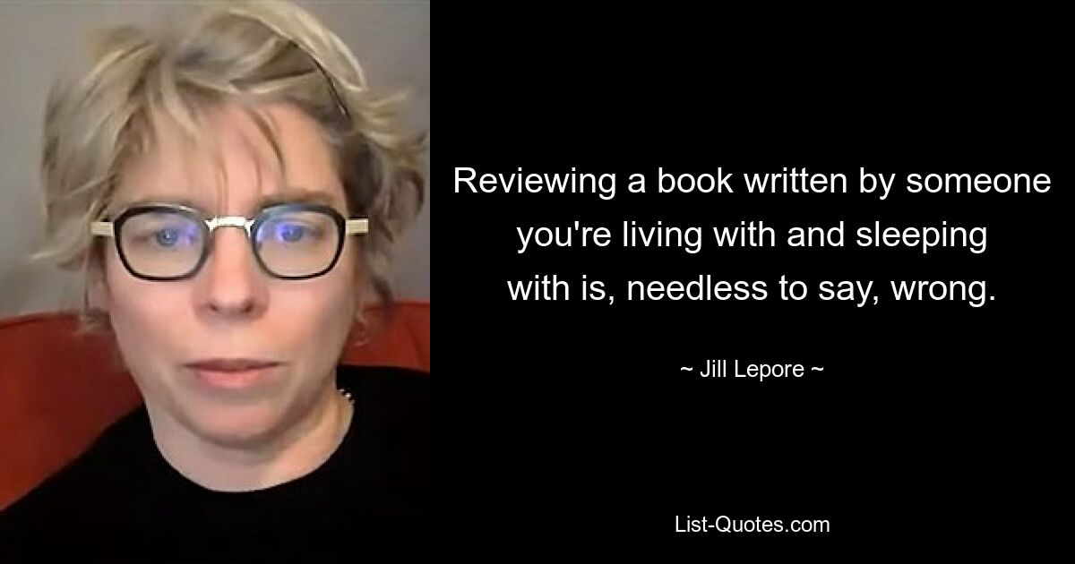 Reviewing a book written by someone you're living with and sleeping with is, needless to say, wrong. — © Jill Lepore