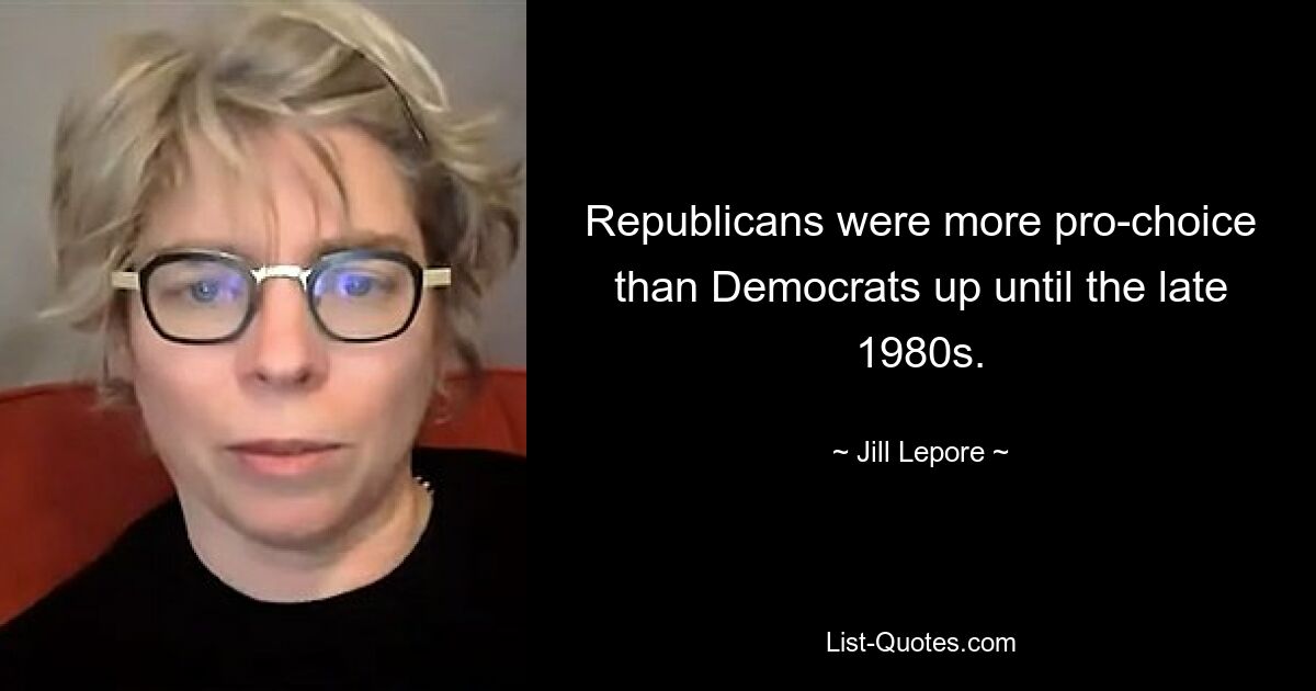 Republicans were more pro-choice than Democrats up until the late 1980s. — © Jill Lepore