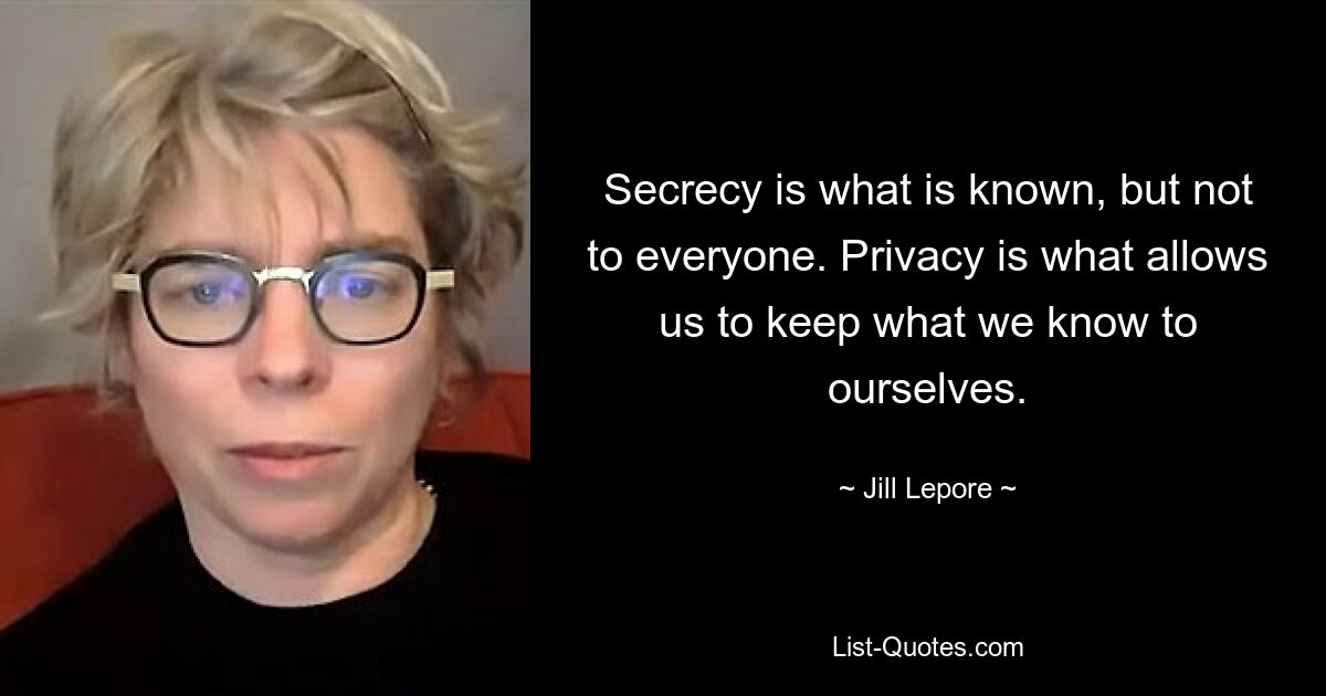 Secrecy is what is known, but not to everyone. Privacy is what allows us to keep what we know to ourselves. — © Jill Lepore