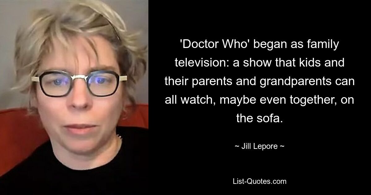 'Doctor Who' began as family television: a show that kids and their parents and grandparents can all watch, maybe even together, on the sofa. — © Jill Lepore