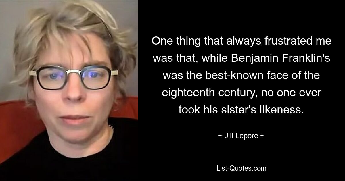 One thing that always frustrated me was that, while Benjamin Franklin's was the best-known face of the eighteenth century, no one ever took his sister's likeness. — © Jill Lepore