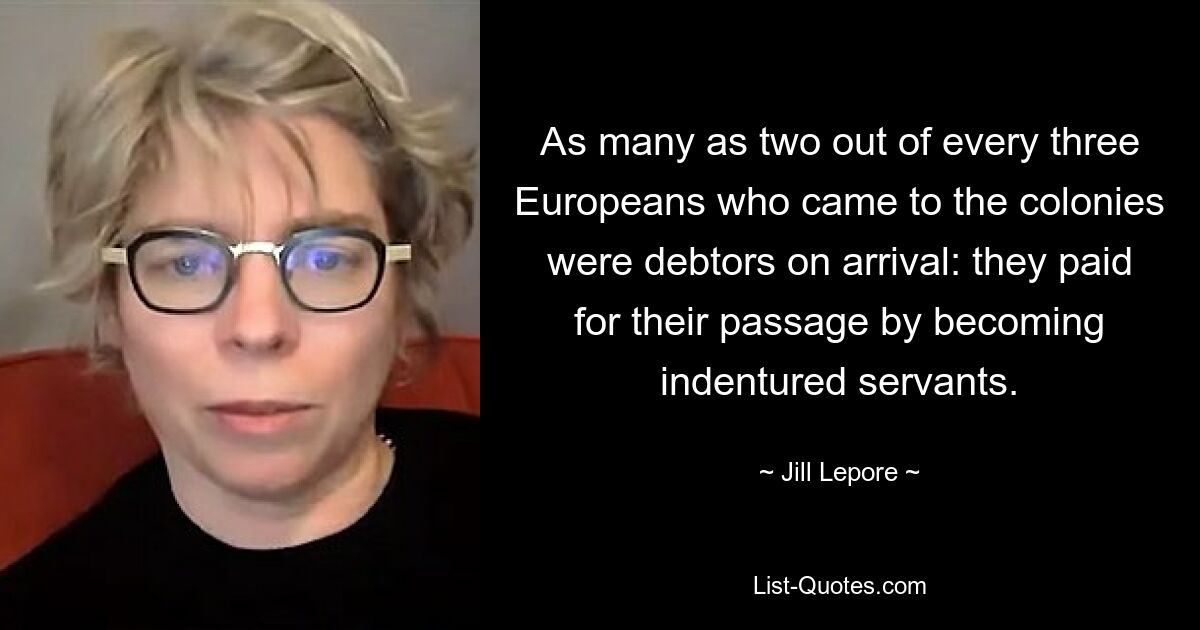 As many as two out of every three Europeans who came to the colonies were debtors on arrival: they paid for their passage by becoming indentured servants. — © Jill Lepore