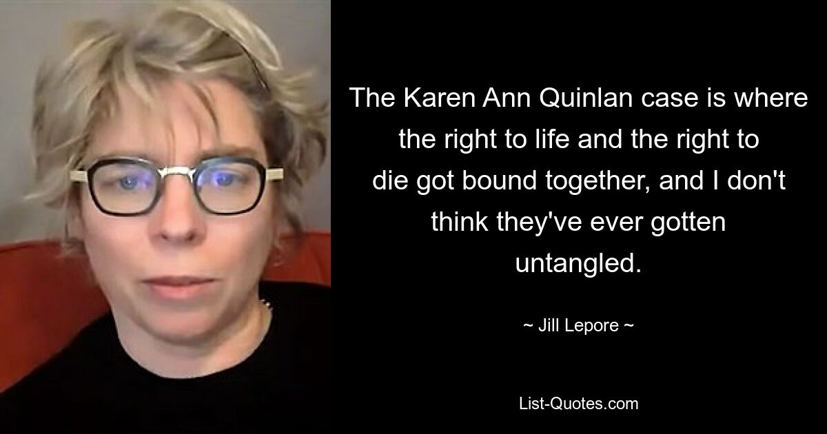 The Karen Ann Quinlan case is where the right to life and the right to die got bound together, and I don't think they've ever gotten untangled. — © Jill Lepore