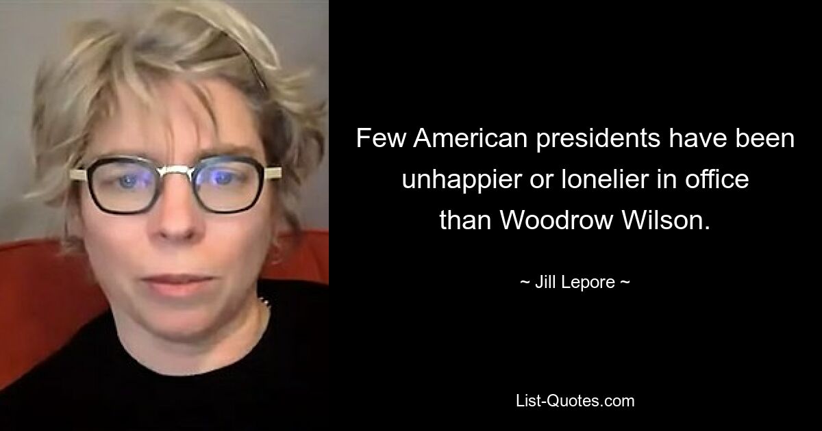 Few American presidents have been unhappier or lonelier in office than Woodrow Wilson. — © Jill Lepore