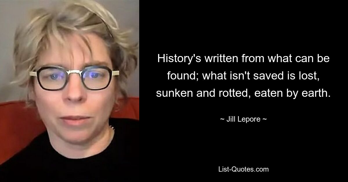 History's written from what can be found; what isn't saved is lost, sunken and rotted, eaten by earth. — © Jill Lepore