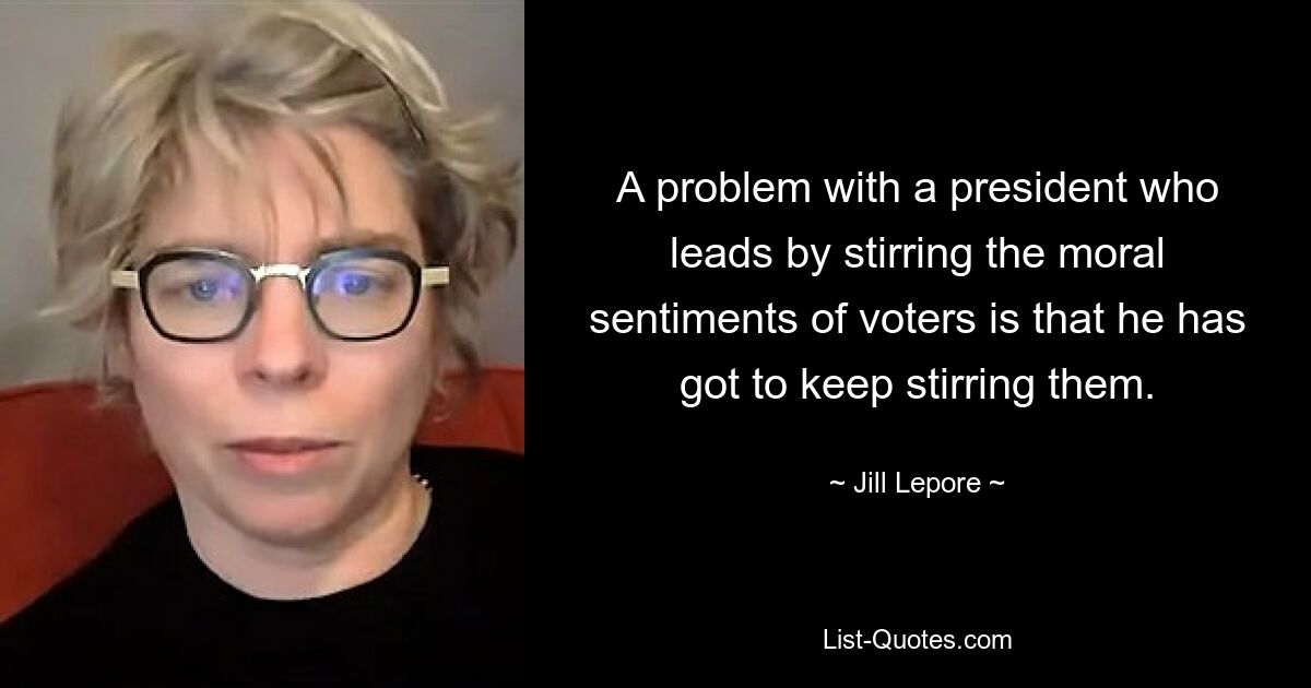 A problem with a president who leads by stirring the moral sentiments of voters is that he has got to keep stirring them. — © Jill Lepore