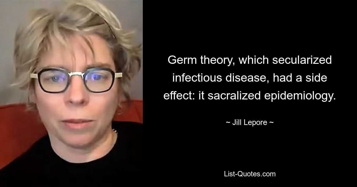 Germ theory, which secularized infectious disease, had a side effect: it sacralized epidemiology. — © Jill Lepore