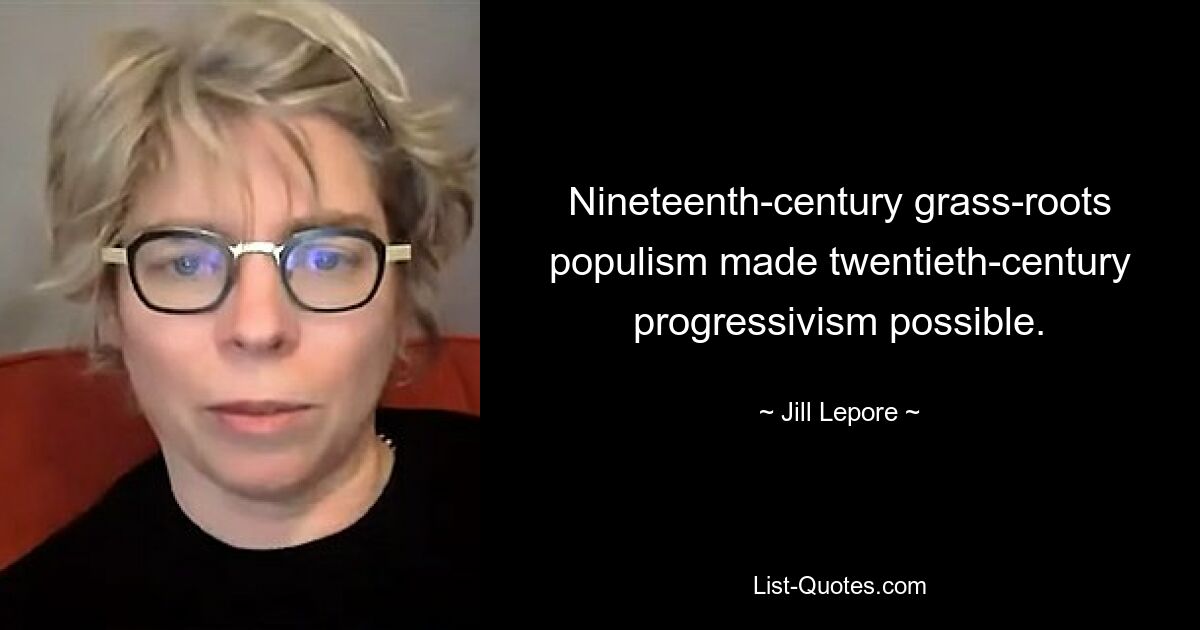 Nineteenth-century grass-roots populism made twentieth-century progressivism possible. — © Jill Lepore