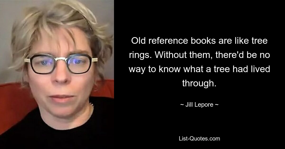 Old reference books are like tree rings. Without them, there'd be no way to know what a tree had lived through. — © Jill Lepore