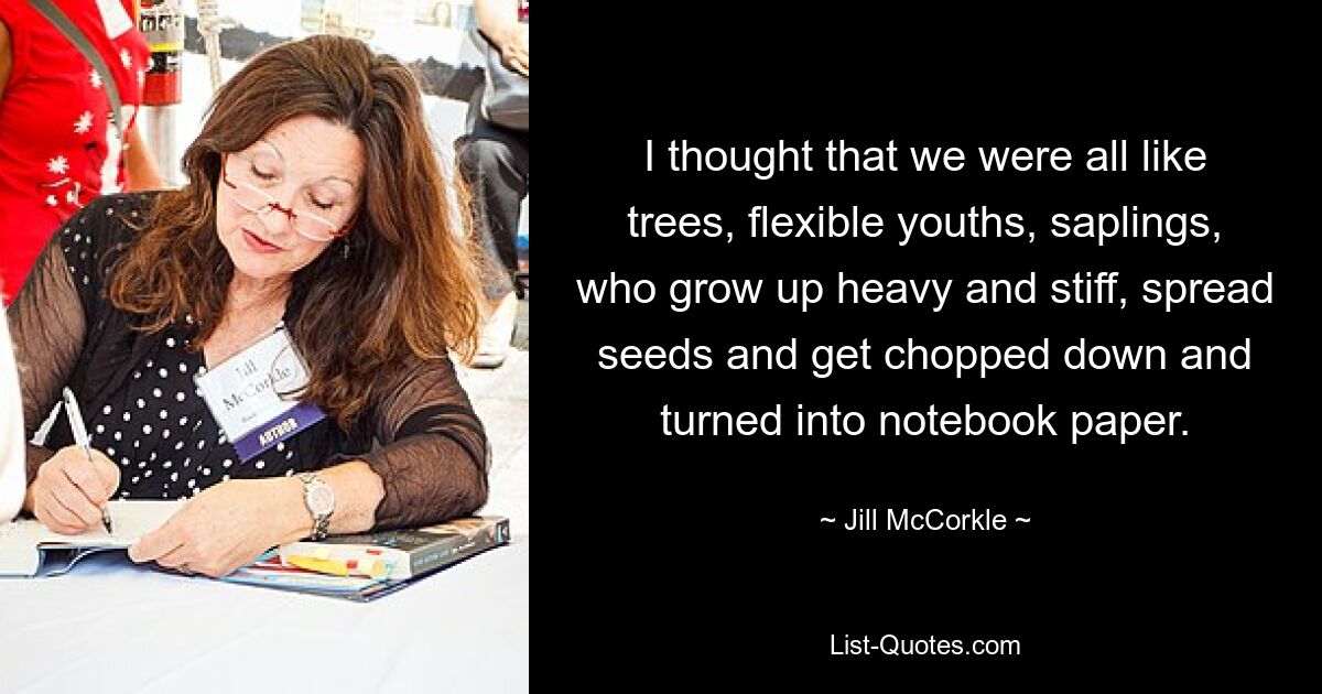 I thought that we were all like trees, flexible youths, saplings, who grow up heavy and stiff, spread seeds and get chopped down and turned into notebook paper. — © Jill McCorkle