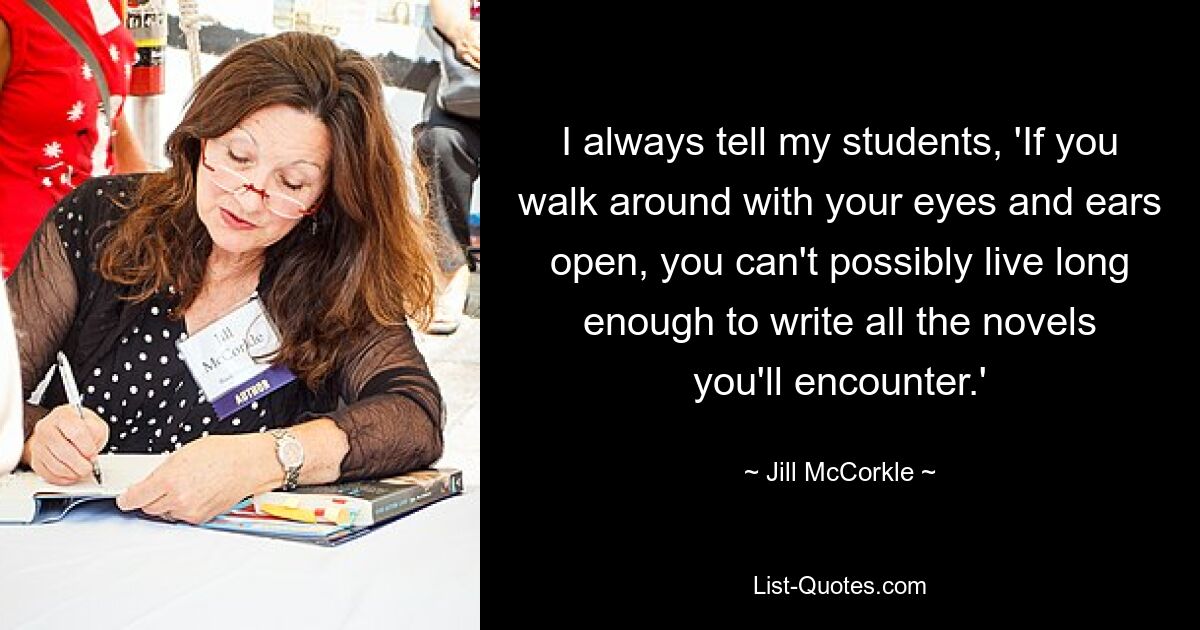 I always tell my students, 'If you walk around with your eyes and ears open, you can't possibly live long enough to write all the novels you'll encounter.' — © Jill McCorkle