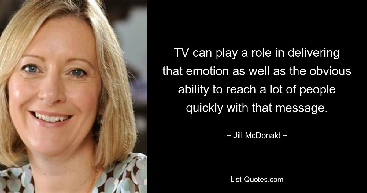 TV can play a role in delivering that emotion as well as the obvious ability to reach a lot of people quickly with that message. — © Jill McDonald