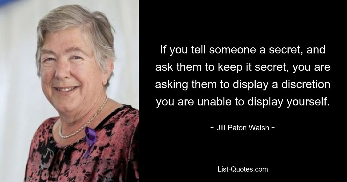 If you tell someone a secret, and ask them to keep it secret, you are asking them to display a discretion you are unable to display yourself. — © Jill Paton Walsh