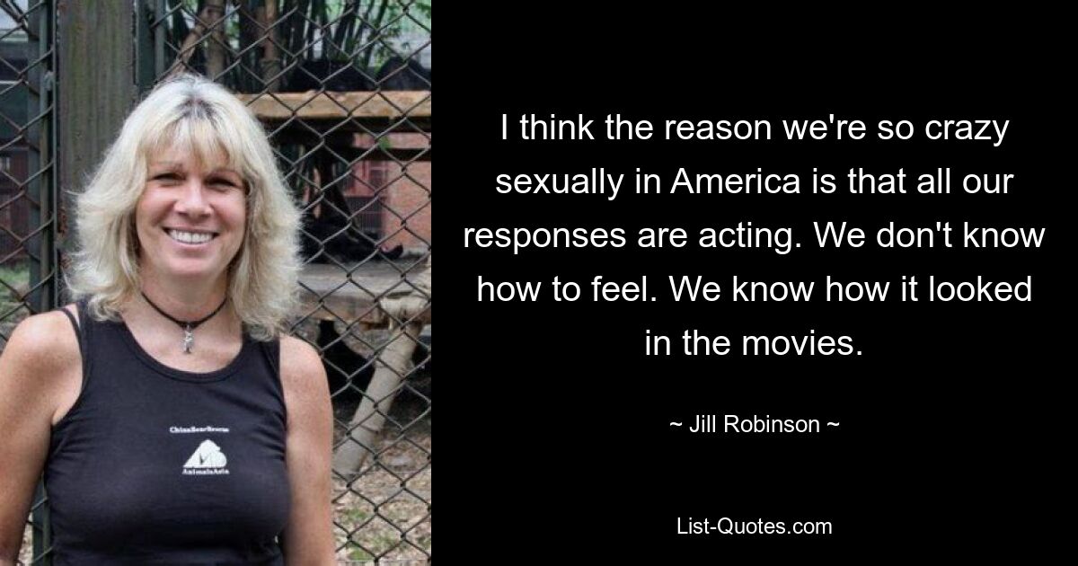 I think the reason we're so crazy sexually in America is that all our responses are acting. We don't know how to feel. We know how it looked in the movies. — © Jill Robinson