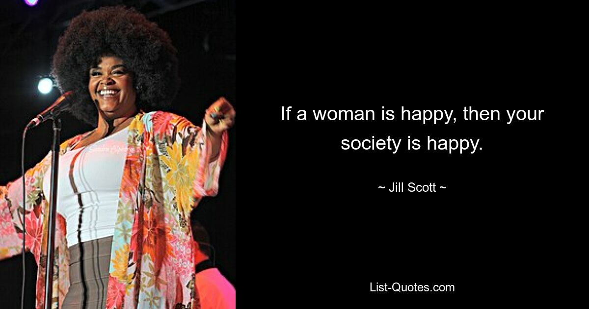 If a woman is happy, then your society is happy. — © Jill Scott