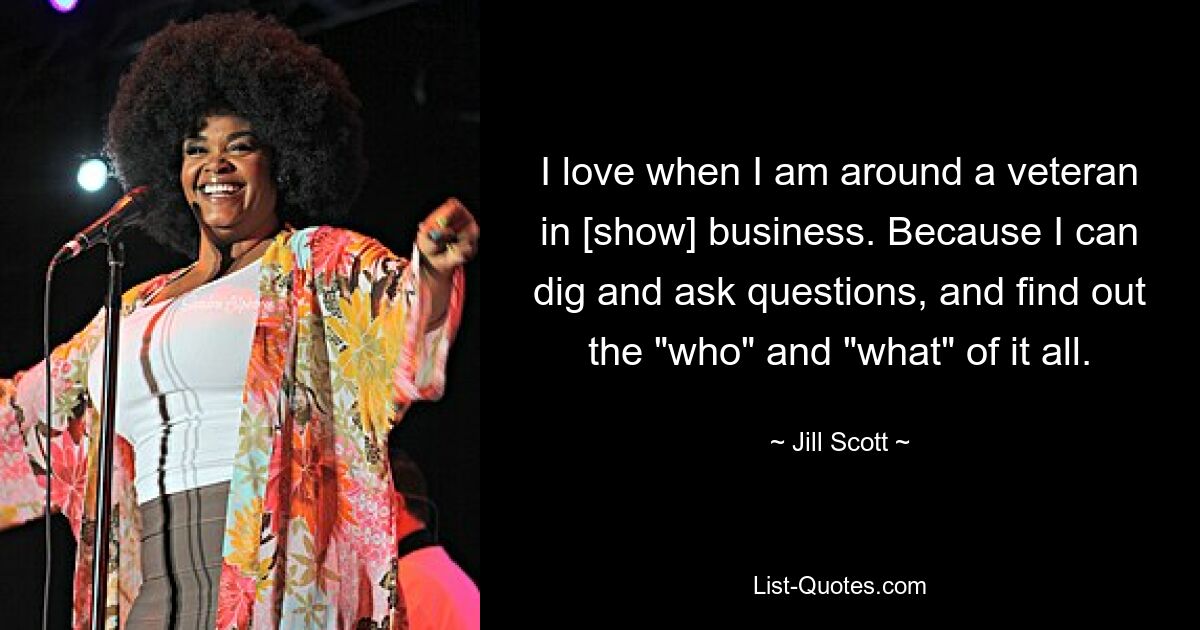 I love when I am around a veteran in [show] business. Because I can dig and ask questions, and find out the "who" and "what" of it all. — © Jill Scott