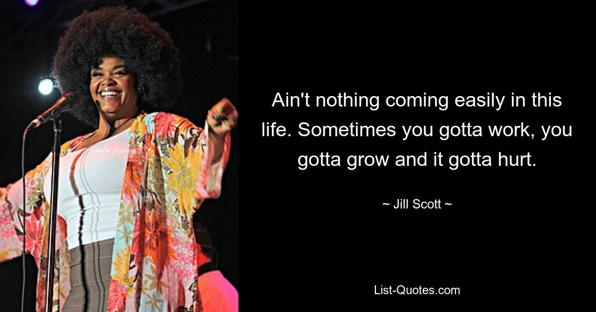 Ain't nothing coming easily in this life. Sometimes you gotta work, you gotta grow and it gotta hurt. — © Jill Scott