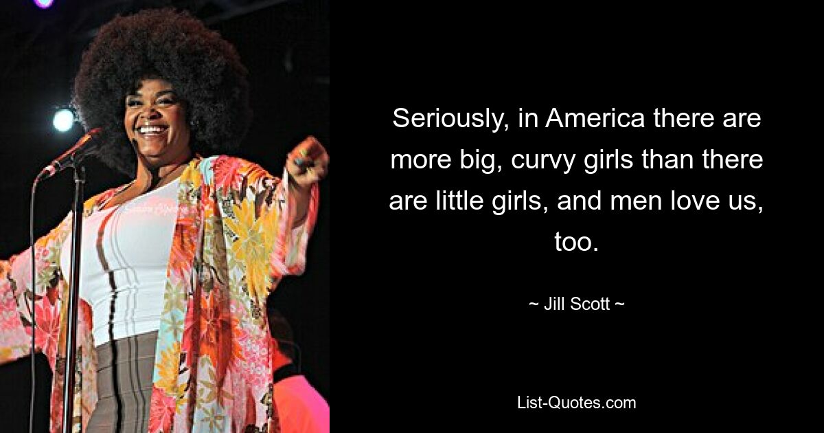 Seriously, in America there are more big, curvy girls than there are little girls, and men love us, too. — © Jill Scott