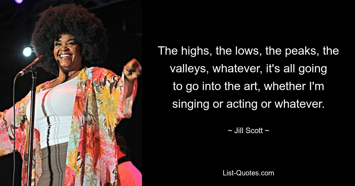 The highs, the lows, the peaks, the valleys, whatever, it's all going to go into the art, whether I'm singing or acting or whatever. — © Jill Scott