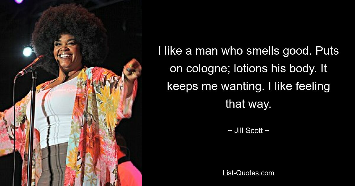 I like a man who smells good. Puts on cologne; lotions his body. It keeps me wanting. I like feeling that way. — © Jill Scott