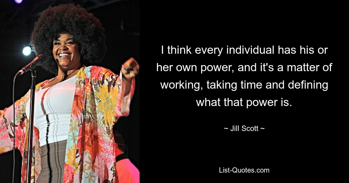 I think every individual has his or her own power, and it's a matter of working, taking time and defining what that power is. — © Jill Scott