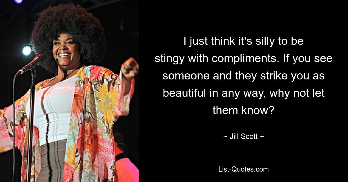 I just think it's silly to be stingy with compliments. If you see someone and they strike you as beautiful in any way, why not let them know? — © Jill Scott