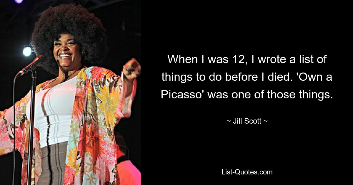 When I was 12, I wrote a list of things to do before I died. 'Own a Picasso' was one of those things. — © Jill Scott