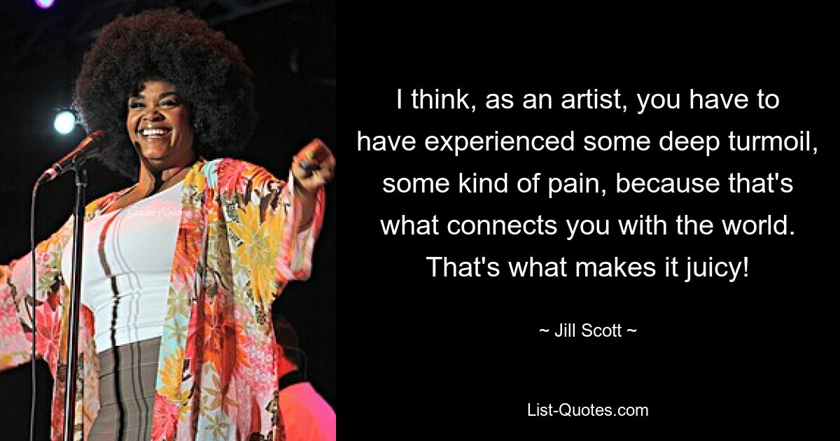 I think, as an artist, you have to have experienced some deep turmoil, some kind of pain, because that's what connects you with the world. That's what makes it juicy! — © Jill Scott