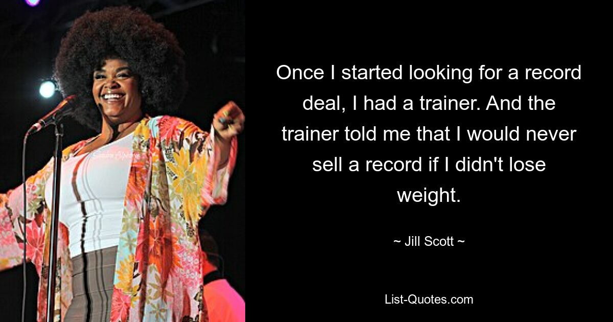 Once I started looking for a record deal, I had a trainer. And the trainer told me that I would never sell a record if I didn't lose weight. — © Jill Scott