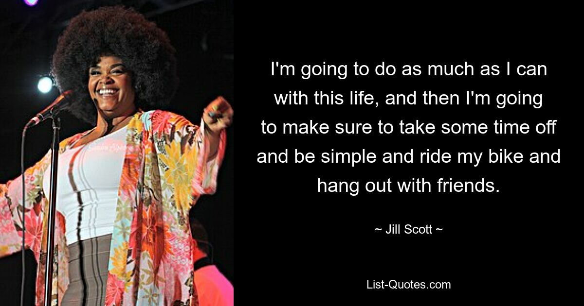 I'm going to do as much as I can with this life, and then I'm going to make sure to take some time off and be simple and ride my bike and hang out with friends. — © Jill Scott