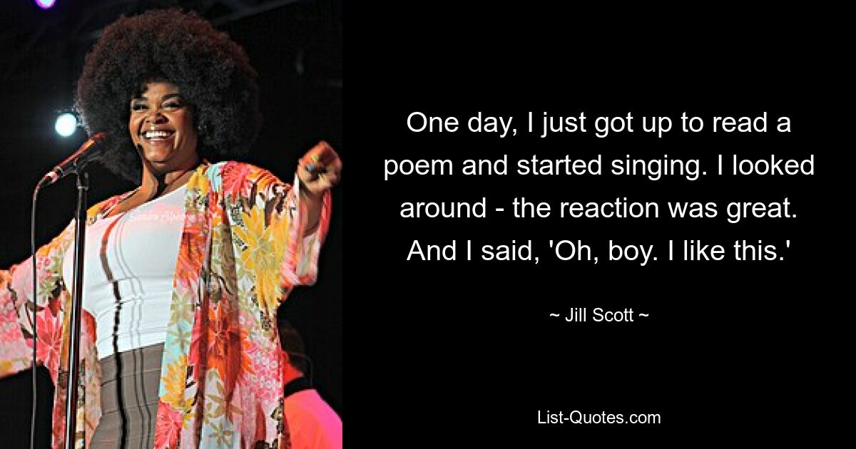 One day, I just got up to read a poem and started singing. I looked around - the reaction was great. And I said, 'Oh, boy. I like this.' — © Jill Scott