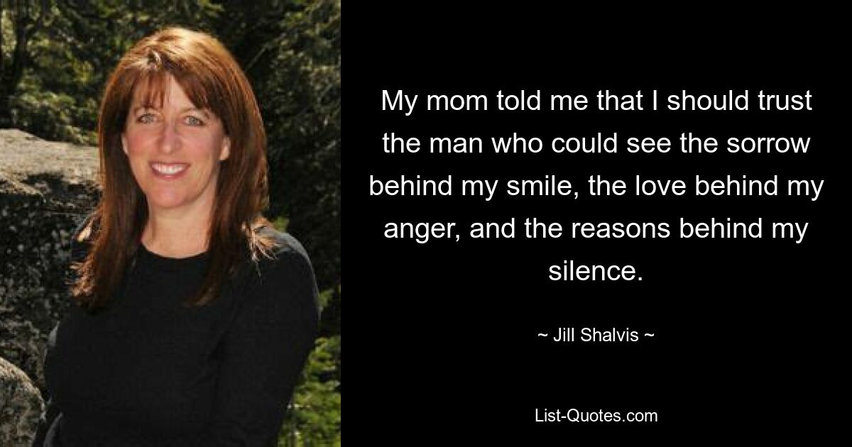 My mom told me that I should trust the man who could see the sorrow behind my smile, the love behind my anger, and the reasons behind my silence. — © Jill Shalvis