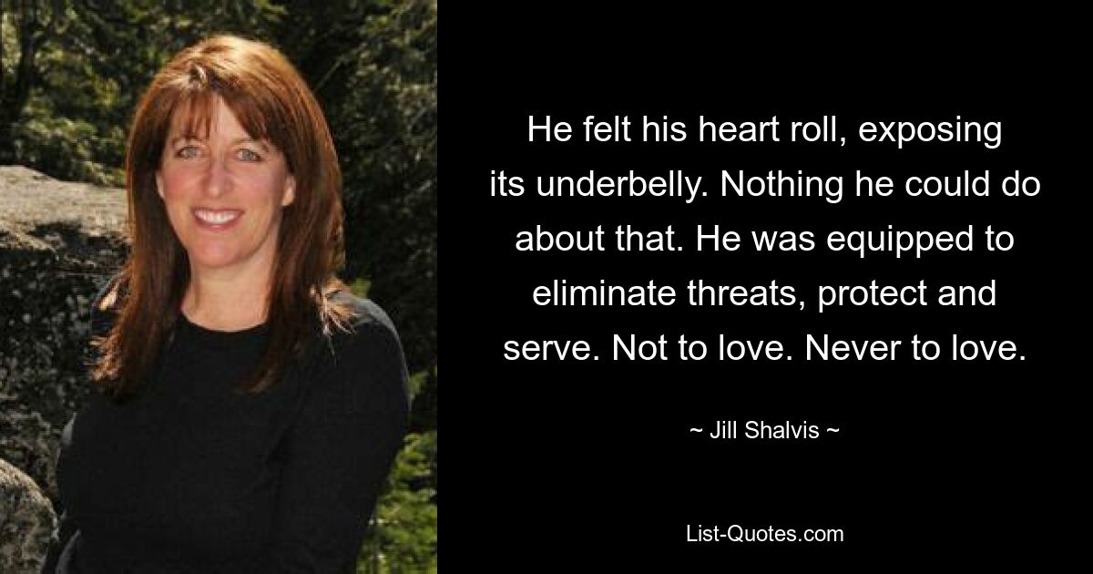 He felt his heart roll, exposing its underbelly. Nothing he could do about that. He was equipped to eliminate threats, protect and serve. Not to love. Never to love. — © Jill Shalvis