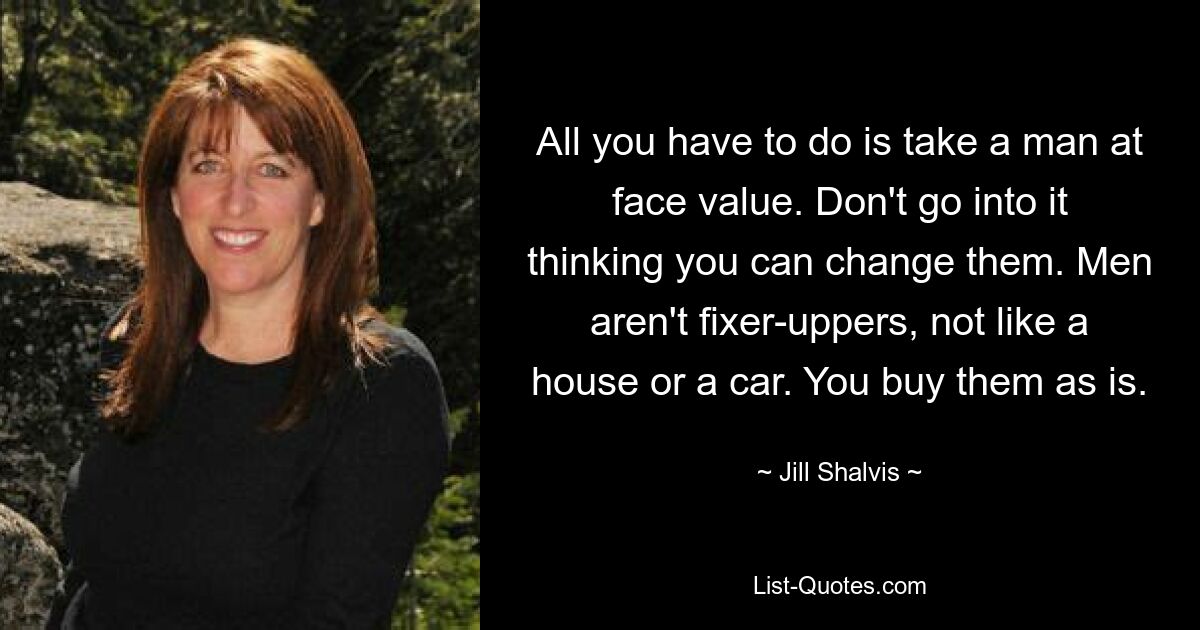 All you have to do is take a man at face value. Don't go into it thinking you can change them. Men aren't fixer-uppers, not like a house or a car. You buy them as is. — © Jill Shalvis