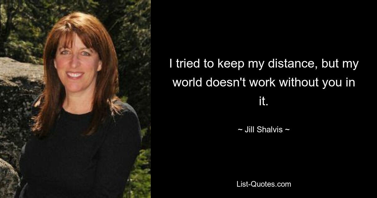 I tried to keep my distance, but my world doesn't work without you in it. — © Jill Shalvis