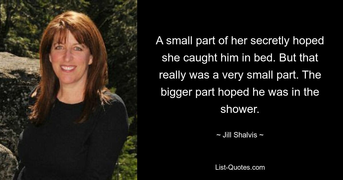 A small part of her secretly hoped she caught him in bed. But that really was a very small part. The bigger part hoped he was in the shower. — © Jill Shalvis