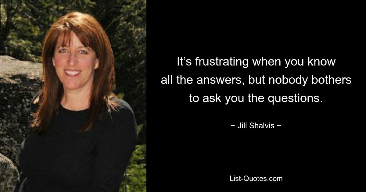 It’s frustrating when you know all the answers, but nobody bothers to ask you the questions. — © Jill Shalvis