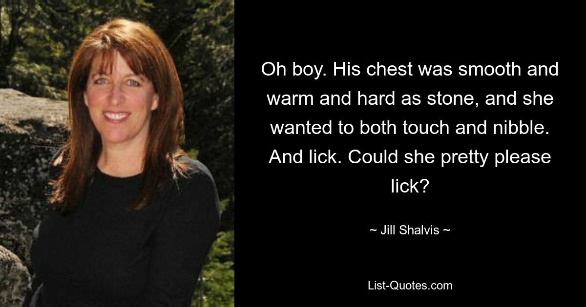 Oh boy. His chest was smooth and warm and hard as stone, and she wanted to both touch and nibble. And lick. Could she pretty please lick? — © Jill Shalvis