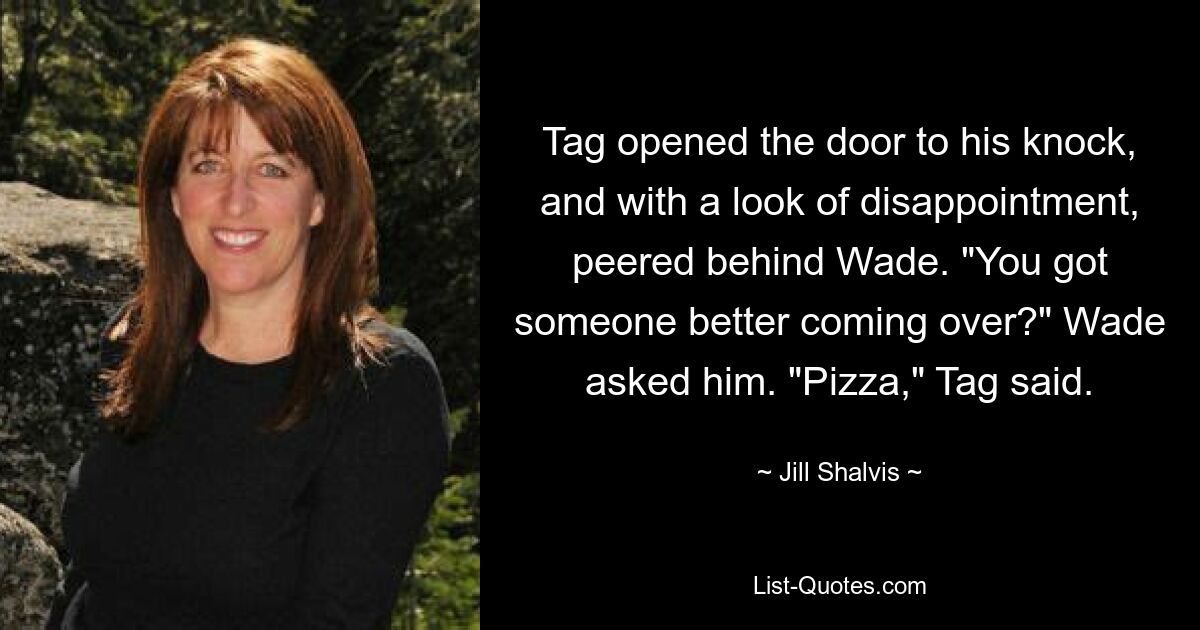 Tag opened the door to his knock, and with a look of disappointment, peered behind Wade. "You got someone better coming over?" Wade asked him. "Pizza," Tag said. — © Jill Shalvis