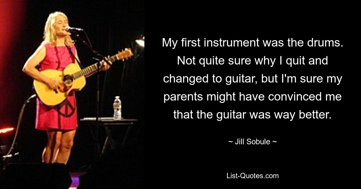 My first instrument was the drums. Not quite sure why I quit and changed to guitar, but I'm sure my parents might have convinced me that the guitar was way better. — © Jill Sobule