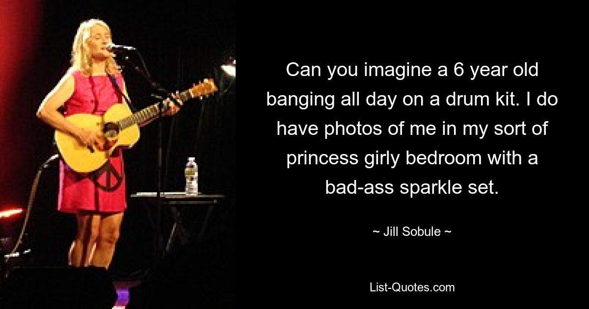 Can you imagine a 6 year old banging all day on a drum kit. I do have photos of me in my sort of princess girly bedroom with a bad-ass sparkle set. — © Jill Sobule