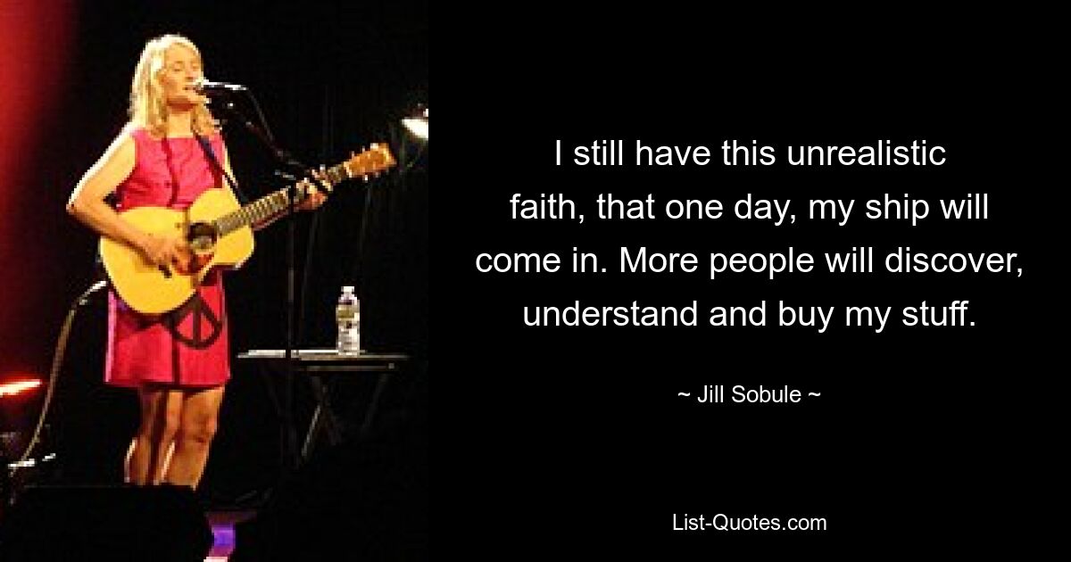 I still have this unrealistic faith, that one day, my ship will come in. More people will discover, understand and buy my stuff. — © Jill Sobule