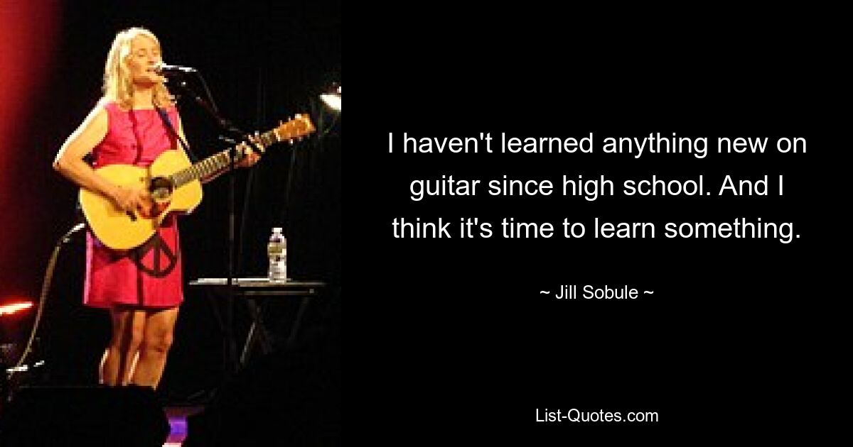 I haven't learned anything new on guitar since high school. And I think it's time to learn something. — © Jill Sobule