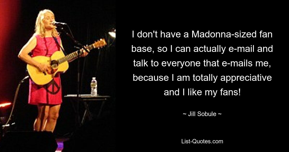 I don't have a Madonna-sized fan base, so I can actually e-mail and talk to everyone that e-mails me, because I am totally appreciative and I like my fans! — © Jill Sobule