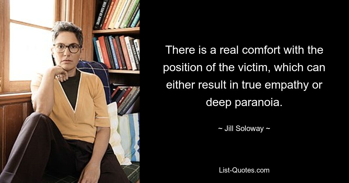 There is a real comfort with the position of the victim, which can either result in true empathy or deep paranoia. — © Jill Soloway