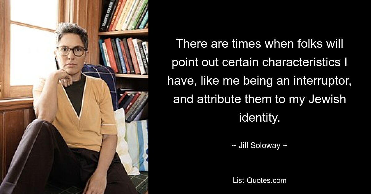 There are times when folks will point out certain characteristics I have, like me being an interruptor, and attribute them to my Jewish identity. — © Jill Soloway