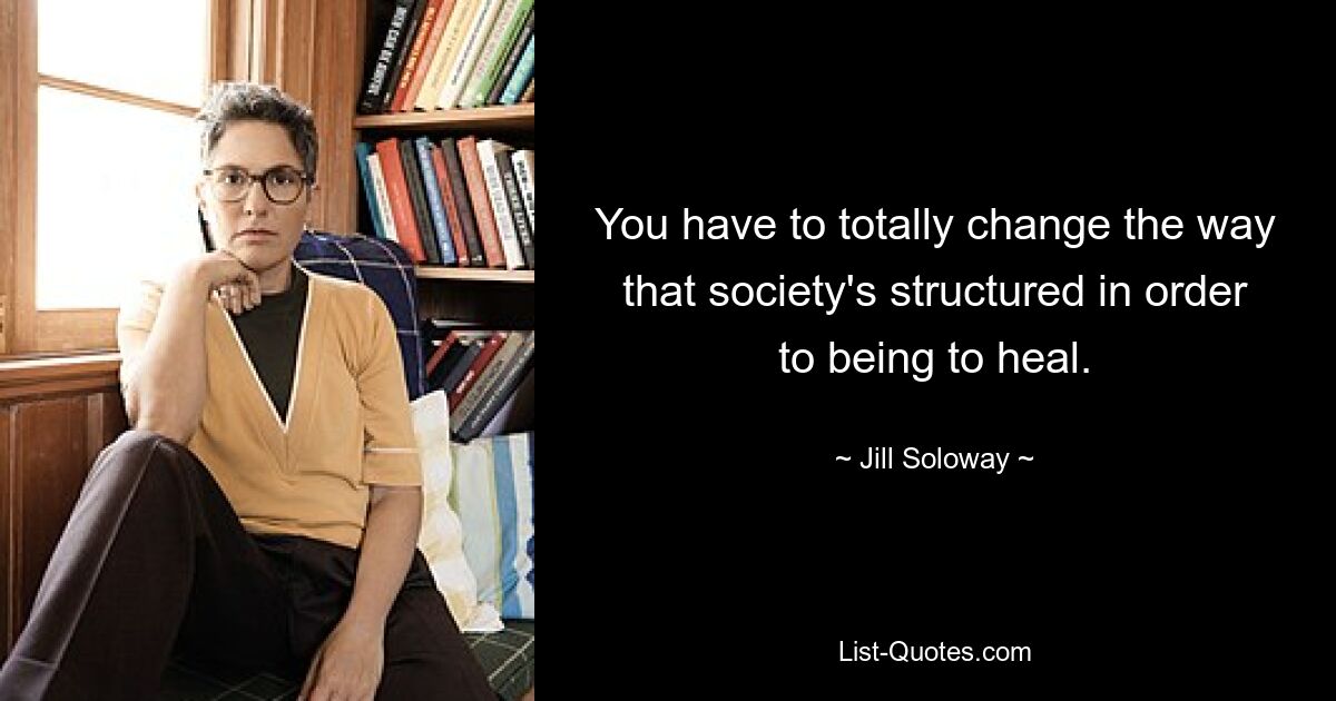 You have to totally change the way that society's structured in order to being to heal. — © Jill Soloway