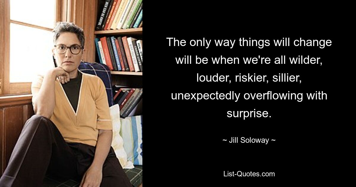 The only way things will change will be when we're all wilder, louder, riskier, sillier, unexpectedly overflowing with surprise. — © Jill Soloway