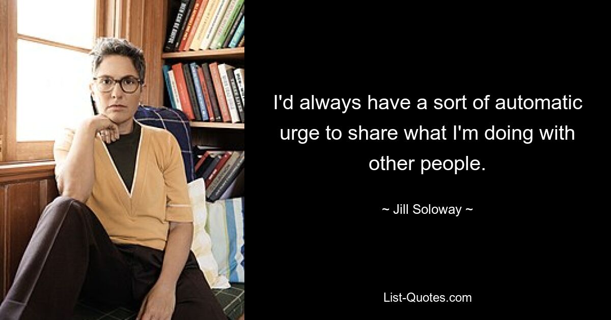 I'd always have a sort of automatic urge to share what I'm doing with other people. — © Jill Soloway